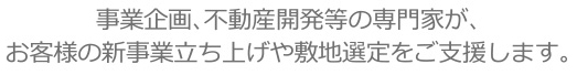 事業企画、不動産開発等の専門家が、お客様の新事業立ち上げや敷地選定をご支援します。