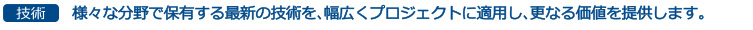 技術-様々な分野で保有する最新の技術を、幅広くプロジェクトに適用し、更なる価値を提供します。