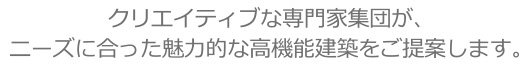 クリエイティブな専門家集団が、ニーズに合った魅力的な高機能建築をご提案します。