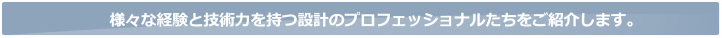 様々な経験と技術力を持つ設計のプロフェッショナルたちをご紹介します。